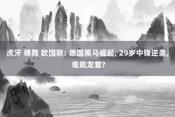 虎牙 裸舞 欧国联: 德国黑马崛起， 29岁中锋逆袭， 谁能龙套?