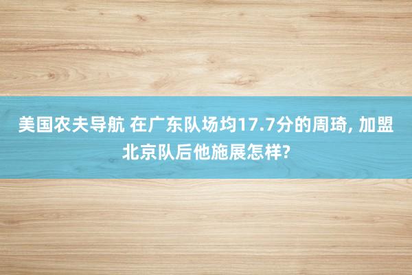 美国农夫导航 在广东队场均17.7分的周琦， 加盟北京队后他施展怎样?