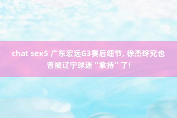 chat sex5 广东宏远G3赛后细节， 徐杰终究也曾被辽宁球迷“拿持”了!