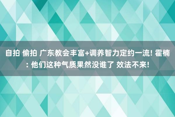 自拍 偷拍 广东教会丰富+调养智力定约一流! 霍楠: 他们这种气质果然没谁了 效法不来!