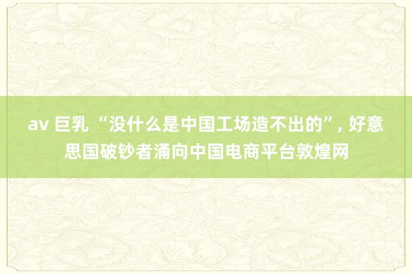 av 巨乳 “没什么是中国工场造不出的”， 好意思国破钞者涌向中国电商平台敦煌网