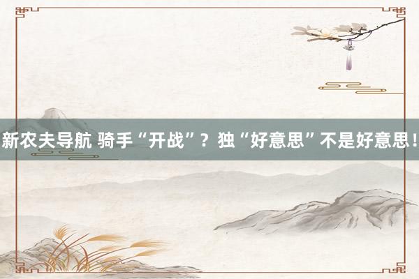 新农夫导航 骑手“开战”？独“好意思”不是好意思！