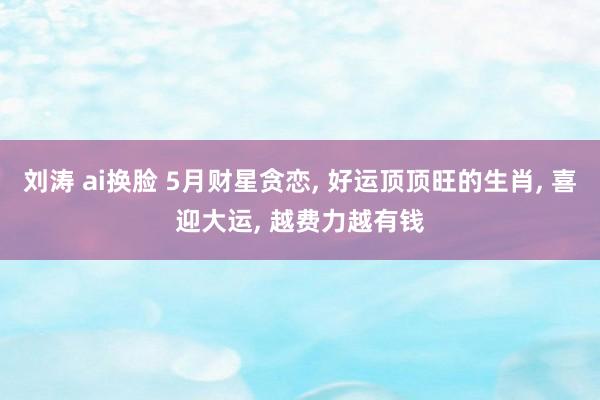 刘涛 ai换脸 5月财星贪恋， 好运顶顶旺的生肖， 喜迎大运， 越费力越有钱