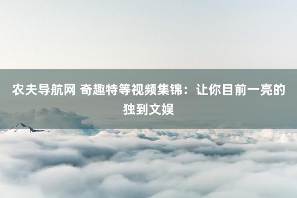 农夫导航网 奇趣特等视频集锦：让你目前一亮的独到文娱