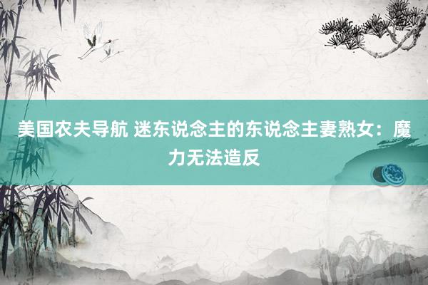 美国农夫导航 迷东说念主的东说念主妻熟女：魔力无法造反