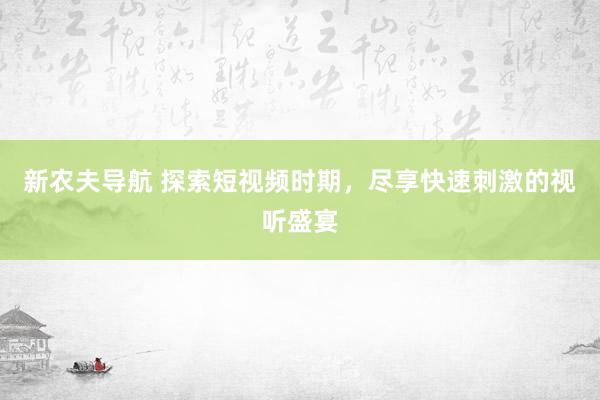 新农夫导航 探索短视频时期，尽享快速刺激的视听盛宴