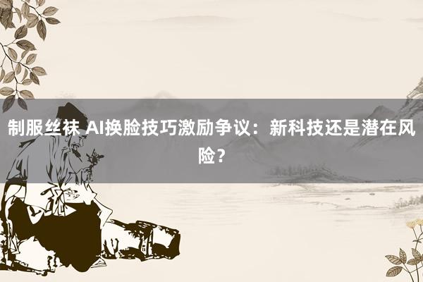 制服丝袜 AI换脸技巧激励争议：新科技还是潜在风险？