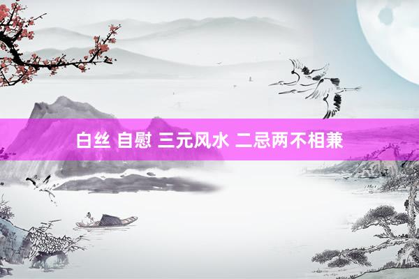 白丝 自慰 三元风水 二忌两不相兼