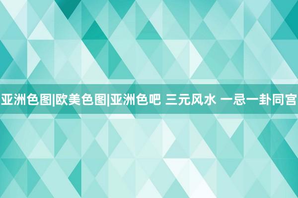亚洲色图|欧美色图|亚洲色吧 三元风水 一忌一卦同宫