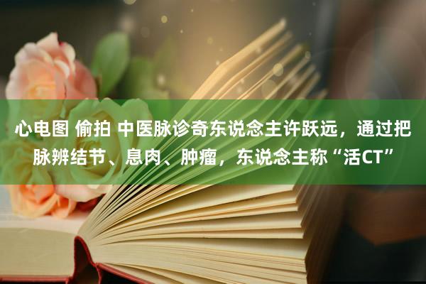 心电图 偷拍 中医脉诊奇东说念主许跃远，通过把脉辨结节、息肉、肿瘤，东说念主称“活CT”