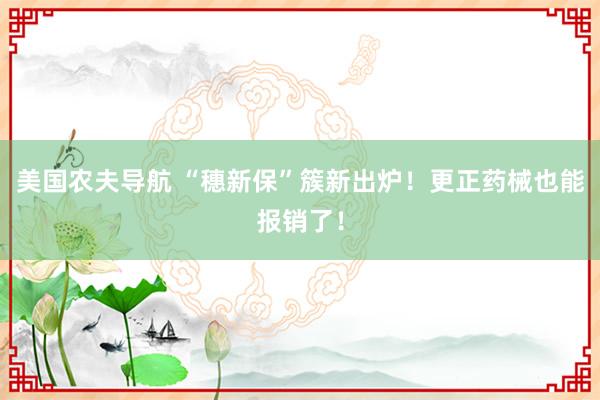 美国农夫导航 “穗新保”簇新出炉！更正药械也能报销了！