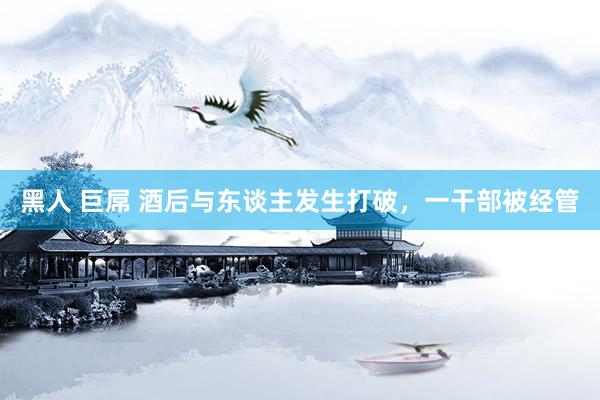黑人 巨屌 酒后与东谈主发生打破，一干部被经管